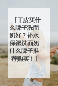 干皮买什么牌子洗面奶好？补水保湿洗面奶什么牌子推荐购买！