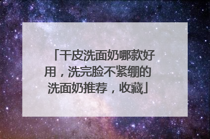 干皮洗面奶哪款好用，洗完脸不紧绷的洗面奶推荐，收藏