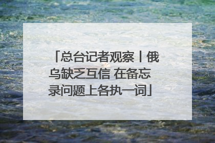总台记者观察丨俄乌缺乏互信 在备忘录问题上各执一词