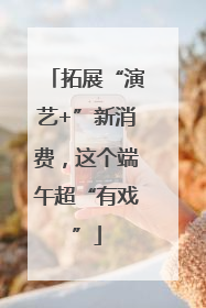 拓展“演艺+”新消费，这个端午超“有戏”