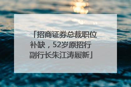 招商证券总裁职位补缺，52岁原招行副行长朱江涛履新