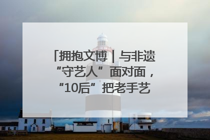 拥抱文博｜与非遗“守艺人”面对面，“10后”把老手艺玩出“潮”花样