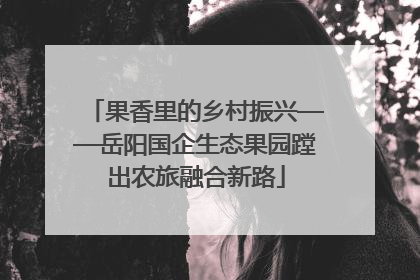 果香里的乡村振兴——岳阳国企生态果园蹚出农旅融合新路