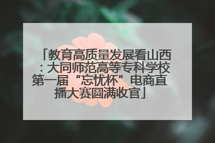 教育高质量发展看山西：大同师范高等专科学校第一届“忘忧杯”电商直播大赛圆满收官