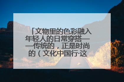 文物里的色彩融入年轻人的日常穿搭——传统的，正是时尚的（文化中国行·这些美 很中国）