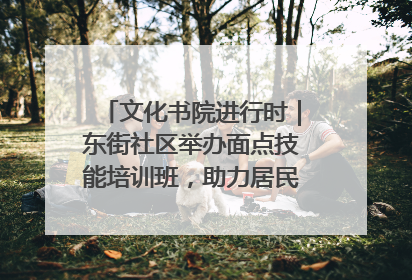 文化书院进行时｜东街社区举办面点技能培训班，助力居民就业创业！