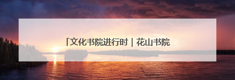 文化书院进行时｜花山书院促新景 凝聚合力促善治
