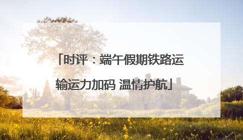 时评：端午假期铁路运输运力加码 温情护航