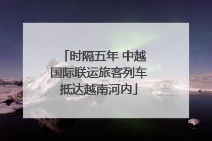 时隔五年 中越国际联运旅客列车抵达越南河内