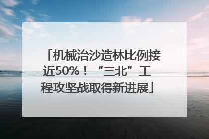 机械治沙造林比例接近50%！“三北”工程攻坚战取得新进展