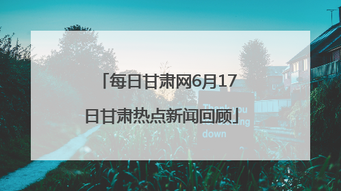 每日甘肃网6月17日甘肃热点新闻回顾