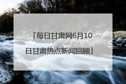 每日甘肃网6月10日甘肃热点新闻回顾
