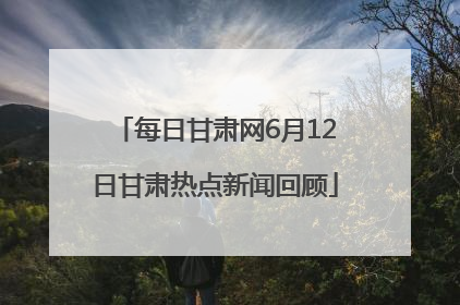 每日甘肃网6月12日甘肃热点新闻回顾