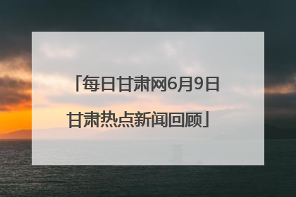 每日甘肃网6月9日甘肃热点新闻回顾