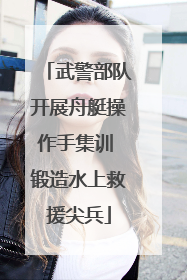 武警部队开展舟艇操作手集训 锻造水上救援尖兵