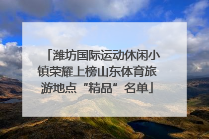 潍坊国际运动休闲小镇荣耀上榜山东体育旅游地点“精品”名单