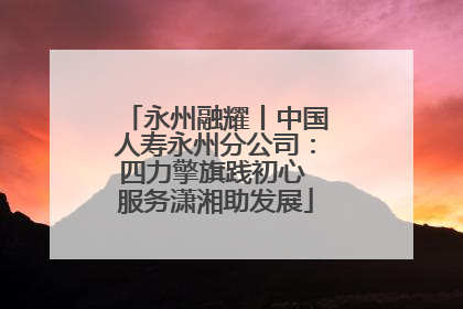 永州融耀丨中国人寿永州分公司：四力擎旗践初心 服务潇湘助发展