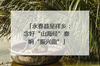 永春县呈祥乡：念好“山海经”奏响“振兴曲”