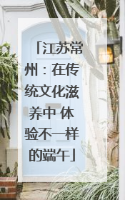 江苏常州：在传统文化滋养中 体验不一样的端午