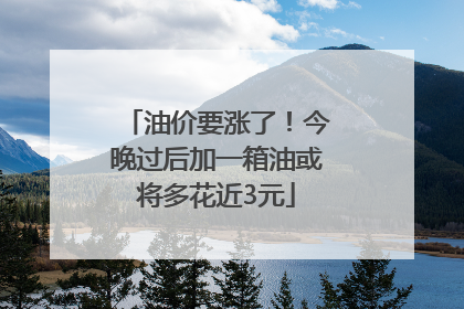 油价要涨了！今晚过后加一箱油或将多花近3元