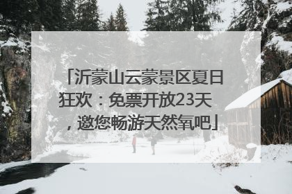 沂蒙山云蒙景区夏日狂欢：免票开放23天，邀您畅游天然氧吧