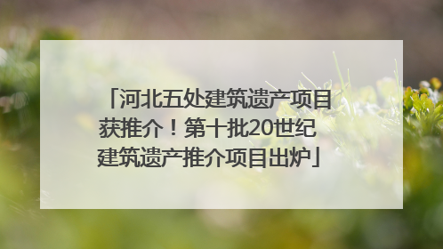 河北五处建筑遗产项目获推介！第十批20世纪建筑遗产推介项目出炉