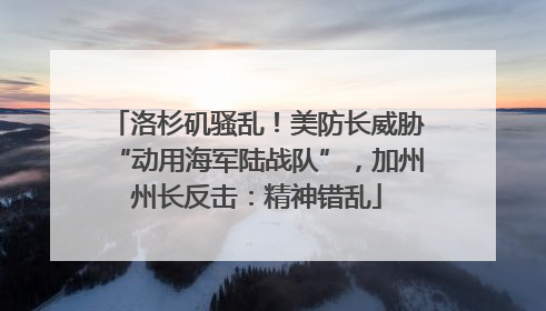 洛杉矶骚乱！美防长威胁“动用海军陆战队”，加州州长反击：精神错乱