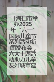 海口市举办2025年“六一”国际儿童节系列活动新闻发布会，六大主题活动助力儿童友好城市建设