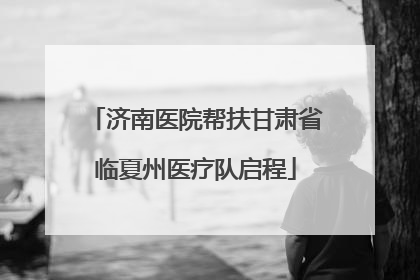 济南医院帮扶甘肃省临夏州医疗队启程