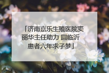 济南嘉乐生殖医院窦丽华主任助力 圆临沂患者六年求子梦