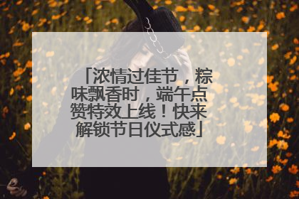 浓情过佳节，粽味飘香时，端午点赞特效上线！快来解锁节日仪式感