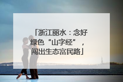 浙江丽水：念好绿色“山字经”，闯出生态富民路