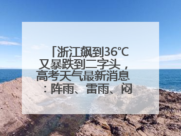 浙江飙到36℃又暴跌到二字头，高考天气最新消息：阵雨、雷雨、闷热一样不少