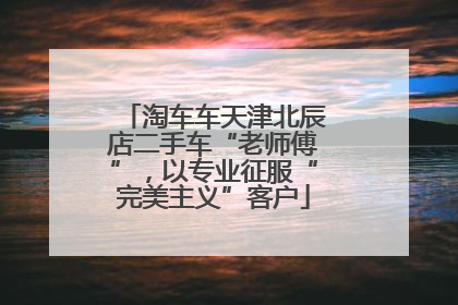 淘车车天津北辰店二手车“老师傅”，以专业征服“完美主义”客户