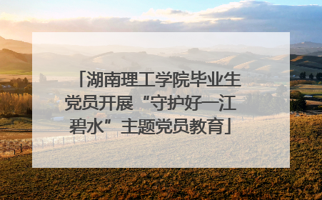 湖南理工学院毕业生党员开展“守护好一江碧水”主题党员教育