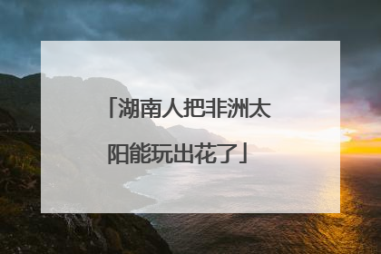 湖南人把非洲太阳能玩出花了