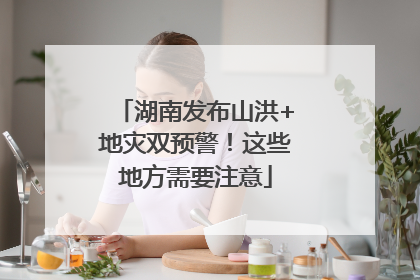 湖南发布山洪+地灾双预警！这些地方需要注意