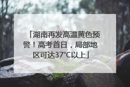 湖南再发高温黄色预警！高考首日，局部地区可达37℃以上