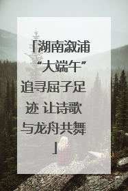 湖南溆浦“大端午”追寻屈子足迹 让诗歌与龙舟共舞