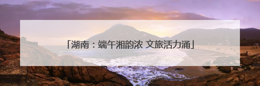 湖南：端午湘韵浓 文旅活力涌
