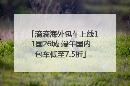 滴滴海外包车上线11国26城 端午国内包车低至7.5折
