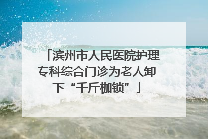 滨州市人民医院护理专科综合门诊为老人卸下“千斤枷锁”