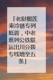 老挝榴莲乘冷链专列抵蓉，中老班列公铁联运出川分拨专线增至五条