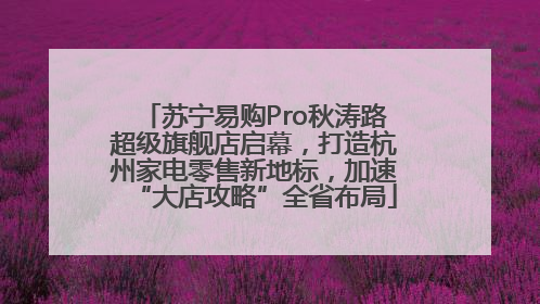 苏宁易购Pro秋涛路超级旗舰店启幕，打造杭州家电零售新地标，加速“大店攻略”全省布局