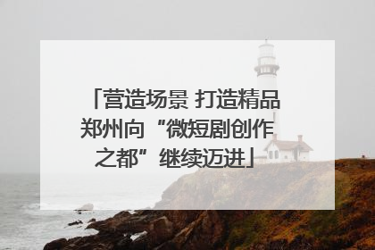 营造场景 打造精品 郑州向“微短剧创作之都”继续迈进