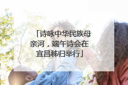 诗咏中华民族母亲河，端午诗会在宜昌秭归举行