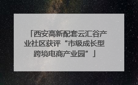 西安高新配套云汇谷产业社区获评“市级成长型跨境电商产业园”