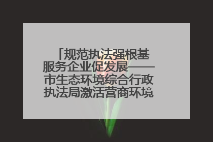 规范执法强根基 服务企业促发展——市生态环境综合行政执法局激活营商环境“绿色动能”