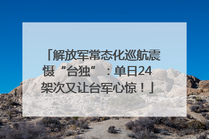 解放军常态化巡航震慑“台独”：单日24架次又让台军心惊！
