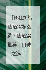 还在纠结防晒霜怎么选？防晒霜推荐，口碑之选！